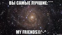 вы самые лучшие:**** my friends))^-^