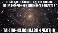 ненавидеть какую-то девку только из-за того,что он с ней много общается так по-женски,если честно