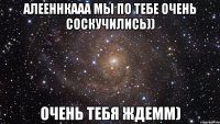 алееннкааа мы по тебе очень соскучились)) очень тебя ждемм)