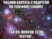 часами болтать с подругой по телефону/скайпу так по-женски, если честно...
