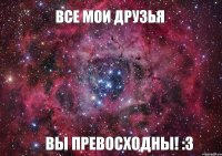 Все мои друзья ВЫ ПРЕВОСХОДНЫ! :3