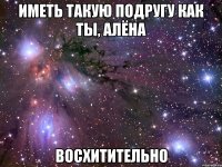 иметь такую подругу как ты, алёна восхитительно