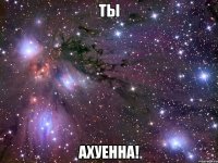 ты ахуенна!