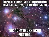 сначало обидиться,а потом вести себя так как будто ничего не было так по-мужски если честно