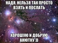 надя, нельзя так просто взять и послать хорошую и добрую анютку :d