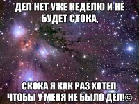 дел нет уже неделю и не будет стока, скока я как раз хотел, чтобы у меня не было дел!©