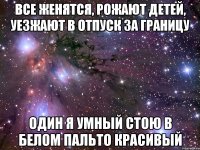 все женятся, рожают детей, уезжают в отпуск за границу один я умный стою в белом пальто красивый