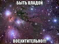 быть владой восхитительно!!!