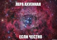 ЛЕРА АХУЕННАЯ ЕСЛИ ЧЕСТНО