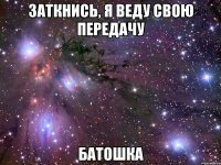 заткнись, я веду свою передачу батошка