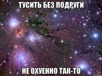 тусить без подруги не охуенно так-то