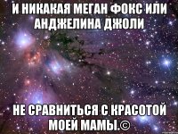 и никакая меган фокс или анджелина джоли не сравниться с красотой моей мамы.©