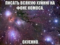 писать всякую хуйню на фоне комоса, охуенно