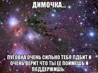 димочка... пуговка очень сильно тебя лдбит и очень верит что ты ее поймешь и поддержишь:*