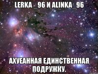 lerka _96 и alinka_96 ахуеанная единственная подружку.