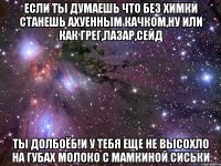 если ты думаешь что без химки станешь ахуенным качком,ну или как грег,лазар,сейд ты долбоёб!и у тебя еще не высохло на губах молоко с мамкиной сиськи