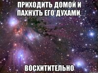 приходить домой и пахнуть его духами, восхитительно