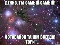 денис, ты самый самый! оставайся таким всегда! тори