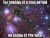 ты зовёшь её к себе на чай но ебёшь её три часа