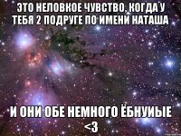 это неловкое чувство, когда у тебя 2 подруге по имени наташа и они обе немного ёбнуиые <3