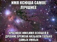 имя ксюша самое лучшиее красивое имя,имя ксюшей в древние времена назыали только самых умных