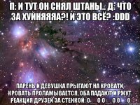 п: и тут он снял штаны.. д: что за хуйняяяа?! и это всё? :ddd парень и девушка прыгают на кровати, кровать проламывается, оба падают и ржут. реакция друзей за стенкой: о__о о__о 0__0