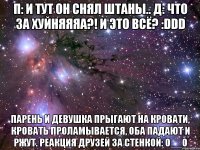 п: и тут он снял штаны.. д: что за хуйняяяа?! и это всё? :ddd парень и девушка прыгают на кровати, кровать проламывается, оба падают и ржут. реакция друзей за стенкой: о__о