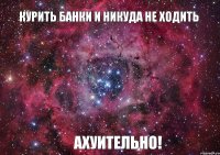 Курить банки и никуда не ходить АХУИТЕЛЬНО!