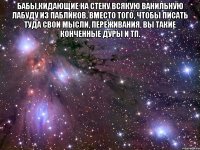 бабы,кидающие на стену всякую ванильную лабуду из пабликов, вместо того, чтобы писать туда свои мысли, переживания, вы такие конченные дуры и тп. 