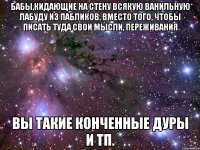 бабы,кидающие на стену всякую ванильную лабуду из пабликов, вместо того, чтобы писать туда свои мысли, переживания вы такие конченные дуры и тп.