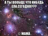 а ты вообще что нибудь ела сегодня??? © мама