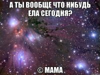 а ты вообще что нибудь ела сегодня? © мама