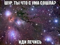 шур, ты что с ума сошла? иди лечись