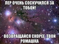 лер очень соскучился за тобой! возвращайся скорее ,твой ромашка