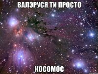 валэруся ти просто косомос