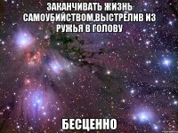 заканчивать жизнь самоубийством,выстрелив из ружья в голову бесценно