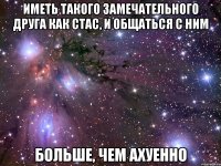 иметь такого замечательного друга как стас, и общаться с ним больше, чем ахуенно