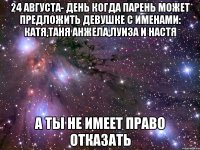 24 августа- день когда парень может предложить девушке с именами: катя,таня анжела,луиза и настя а ты не имеет право отказать