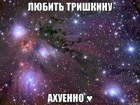 любить тришкину ахуенно ♥