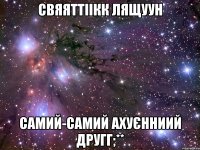 свяяттіікк лящуун самий-самий ахуєнниий другг;**