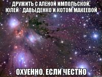 дружить с аленой импольской, юлей * давыденко и котом макеевой охуенно, если честно