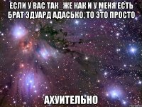 если у вас так_же как и у меня есть брат эдуард адасько, то это просто ахуительно