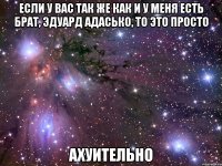 если у вас так же как и у меня есть брат, эдуард адасько, то это просто ахуительно