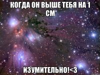 когда он выше тебя на 1 см изумительно!<3