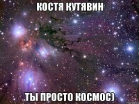 костя кутявин ты просто космос)