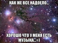 как же все надоело... хорошо что у меня есть музыка...=)