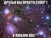 друзья вы просто супер*) я люблю вас^^