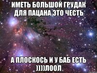 иметь большой грудак для пацана это честь а плоскось и у баб есть ))))лоол