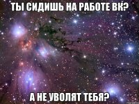 ты сидишь на работе вк? а не уволят тебя?