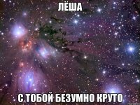 лёша с тобой безумно круто
